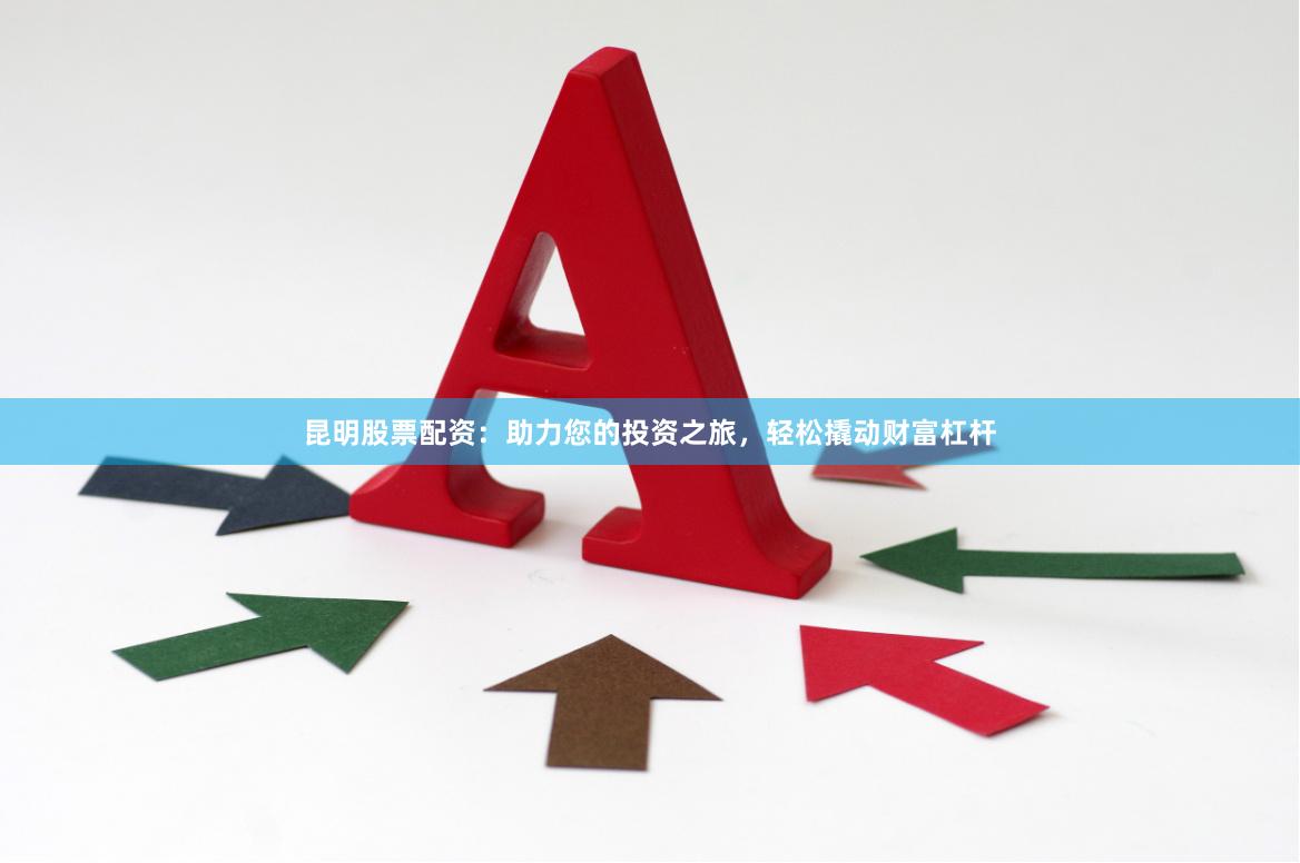 昆明股票配资：助力您的投资之旅，轻松撬动财富杠杆