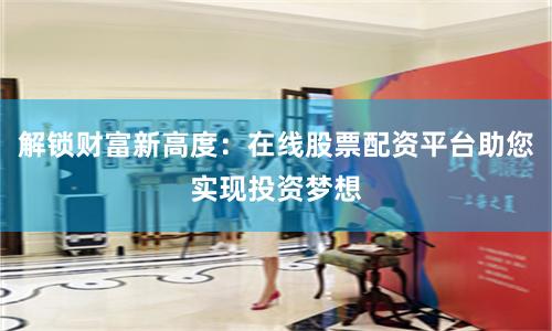 解锁财富新高度：在线股票配资平台助您实现投资梦想