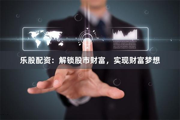乐股配资：解锁股市财富，实现财富梦想
