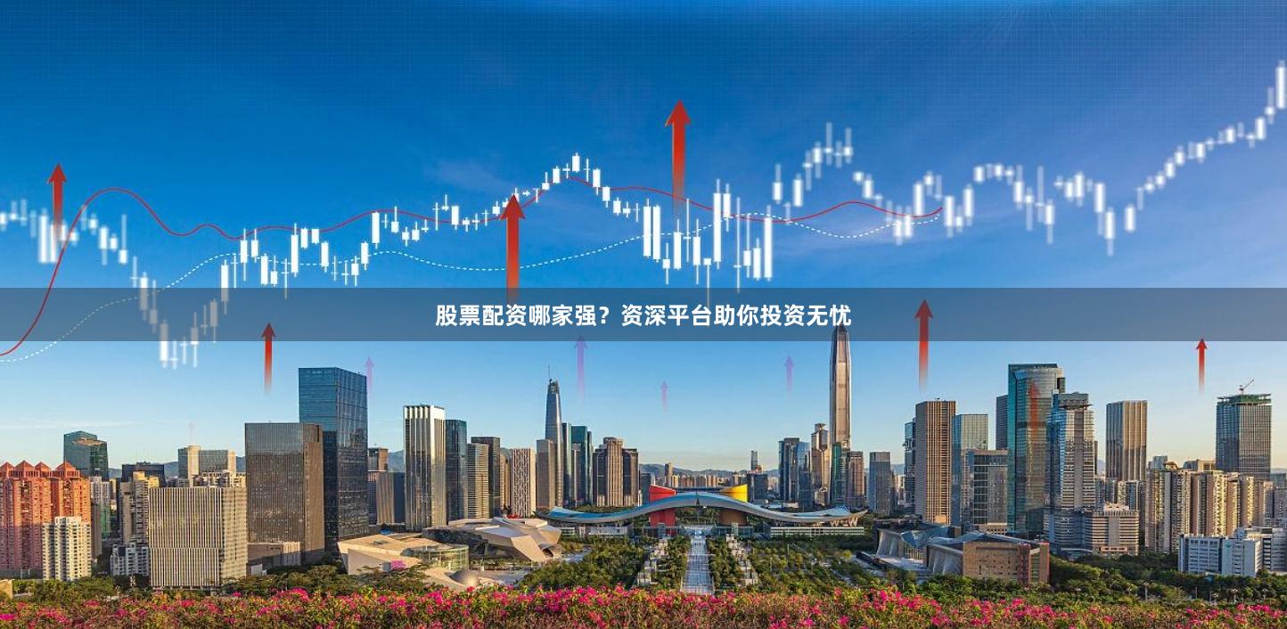 股票配资哪家强？资深平台助你投资无忧