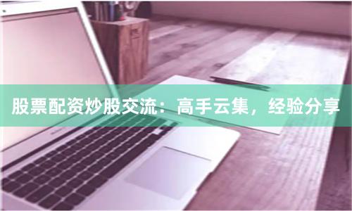 股票配资炒股交流：高手云集，经验分享